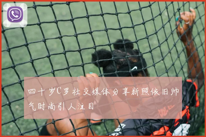 四十岁C罗社交媒体分享新照依旧帅气时尚引人注目