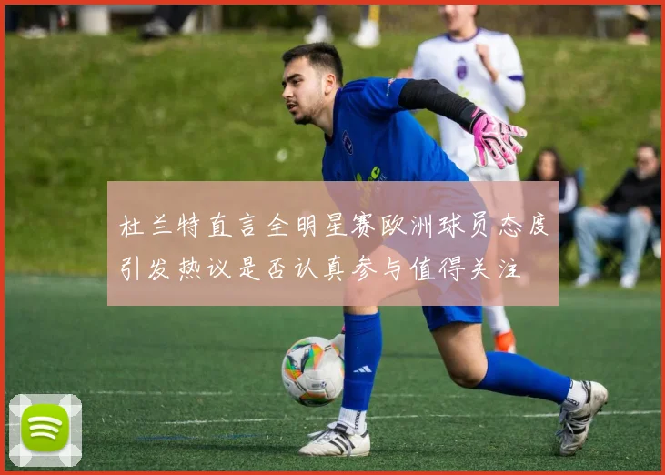 杜兰特直言全明星赛欧洲球员态度引发热议是否认真参与值得关注
