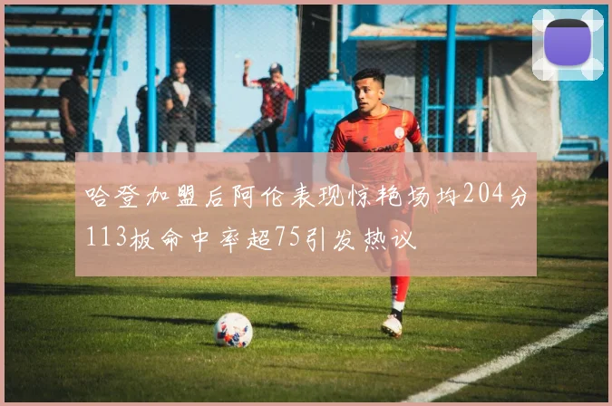 哈登加盟后阿伦表现惊艳场均204分113板命中率超75引发热议