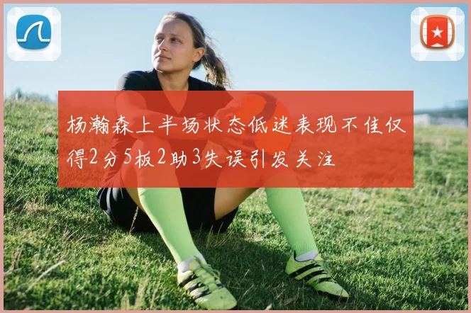 杨瀚森上半场状态低迷表现不佳仅得2分5板2助3失误引发关注