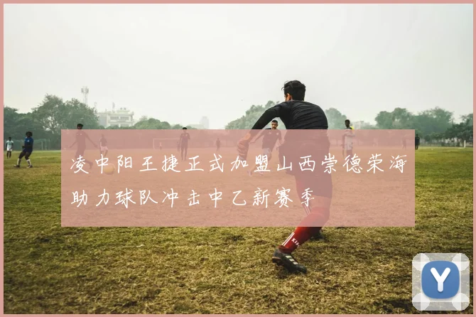 凌中阳王捷正式加盟山西崇德荣海助力球队冲击中乙新赛季