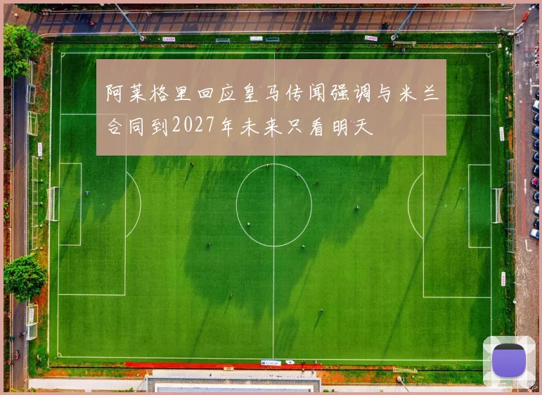 阿莱格里回应皇马传闻强调与米兰合同到2027年未来只看明天