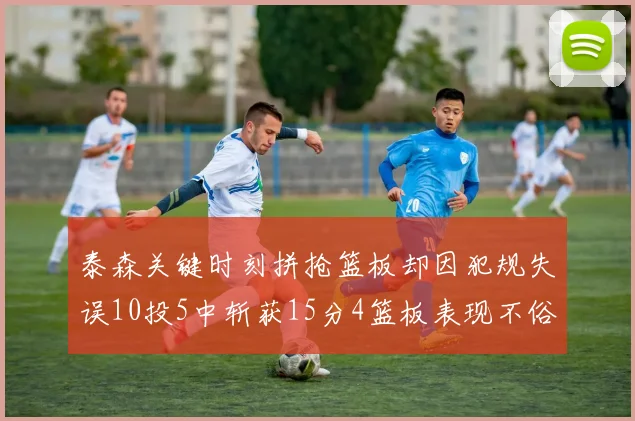 泰森关键时刻拼抢篮板却因犯规失误10投5中斩获15分4篮板表现不俗