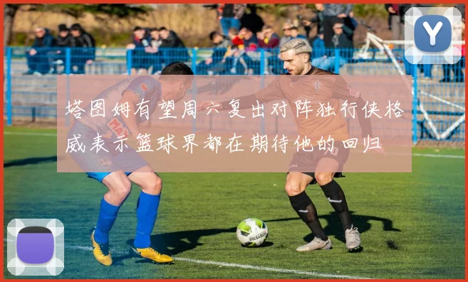 塔图姆有望周六复出对阵独行侠格威表示篮球界都在期待他的回归