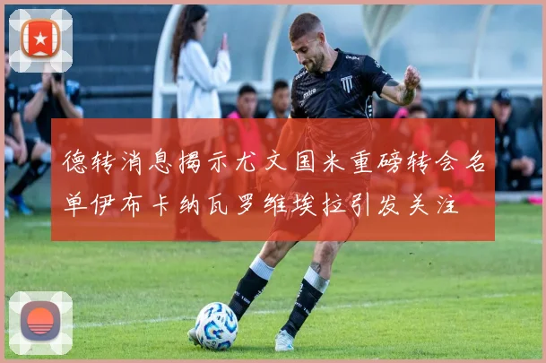 德转消息揭示尤文国米重磅转会名单伊布卡纳瓦罗维埃拉引发关注