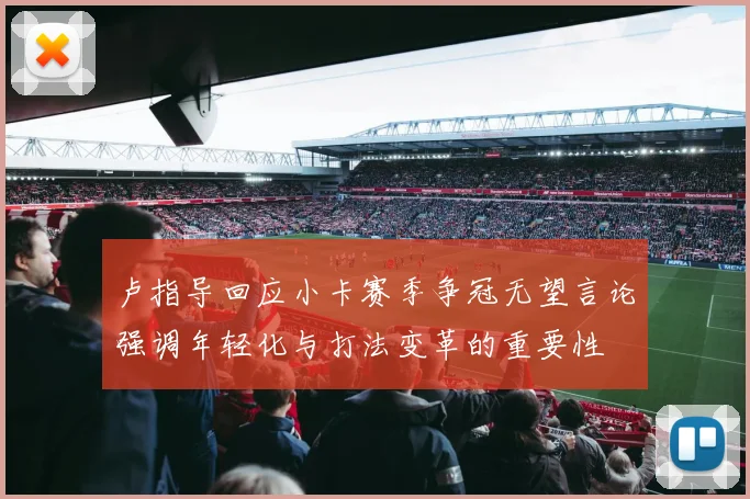 卢指导回应小卡赛季争冠无望言论强调年轻化与打法变革的重要性