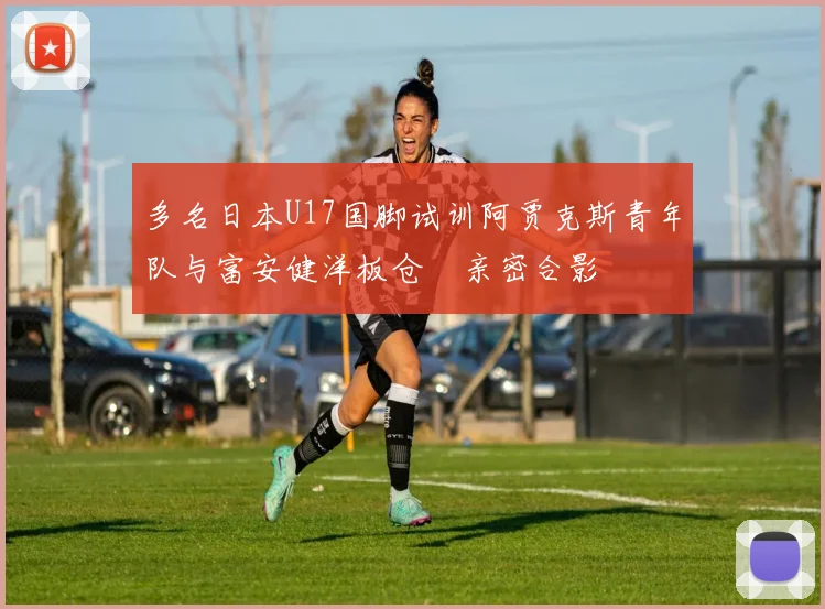 多名日本U17国脚试训阿贾克斯青年队与富安健洋板仓滉亲密合影