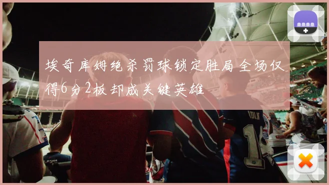 埃奇库姆绝杀罚球锁定胜局全场仅得6分2板却成关键英雄