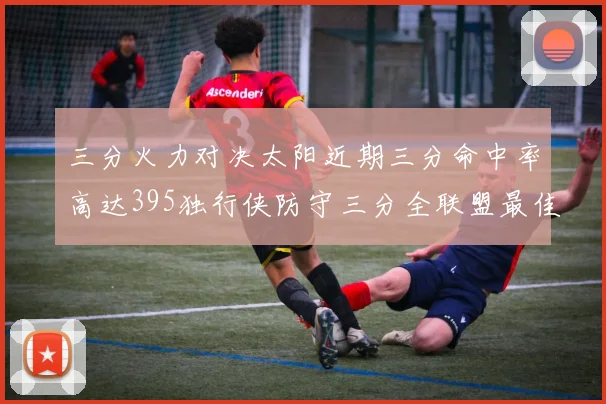 三分火力对决太阳近期三分命中率高达395独行侠防守三分全联盟最佳
