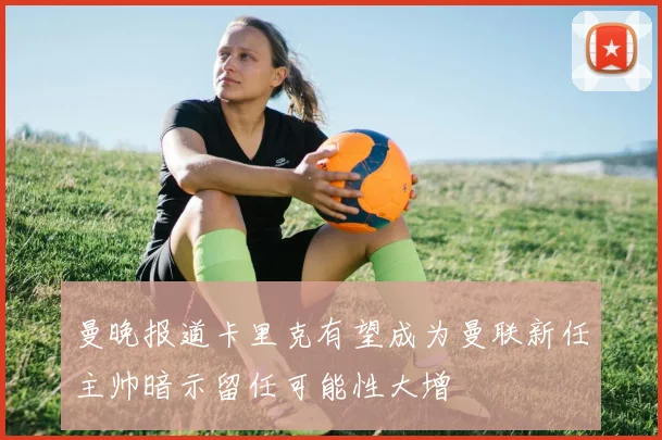 曼晚报道卡里克有望成为曼联新任主帅暗示留任可能性大增