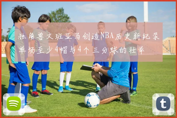 独角兽文班亚马创造NBA历史新纪录单场至少4帽与4个三分球的壮举