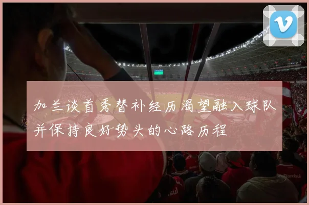 加兰谈首秀替补经历渴望融入球队并保持良好势头的心路历程