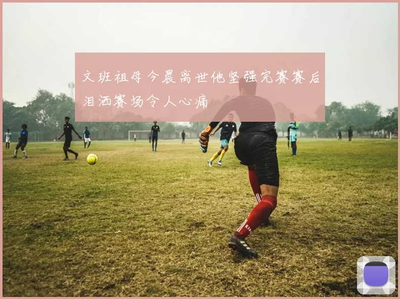 文班祖母今晨离世他坚强完赛赛后泪洒赛场令人心痛