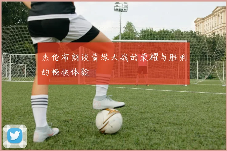 杰伦布朗谈黄绿大战的荣耀与胜利的畅快体验