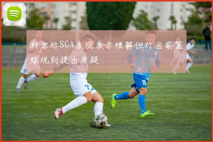 科尔对SGA表现表示理解但对当前篮球规则提出质疑