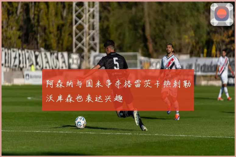 阿森纳与国米争夺格雷茨卡热刺勒沃库森也表达兴趣