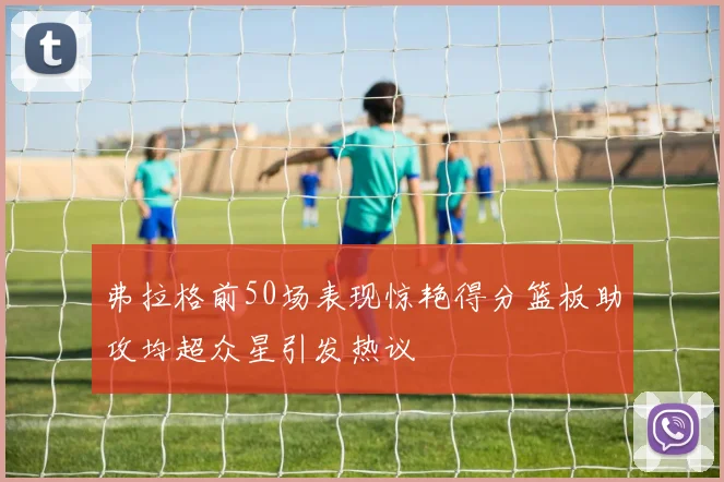 弗拉格前50场表现惊艳得分篮板助攻均超众星引发热议