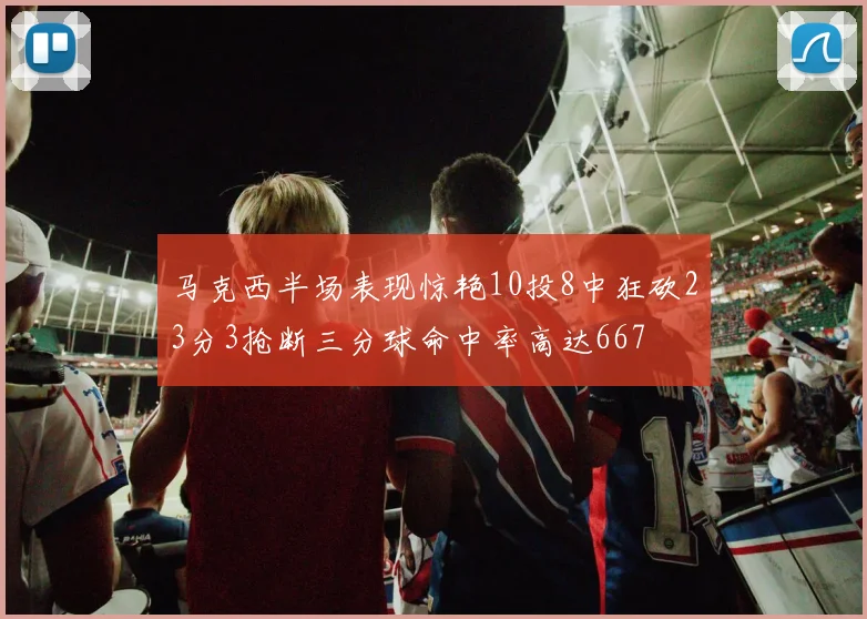 马克西半场表现惊艳10投8中狂砍23分3抢断三分球命中率高达667
