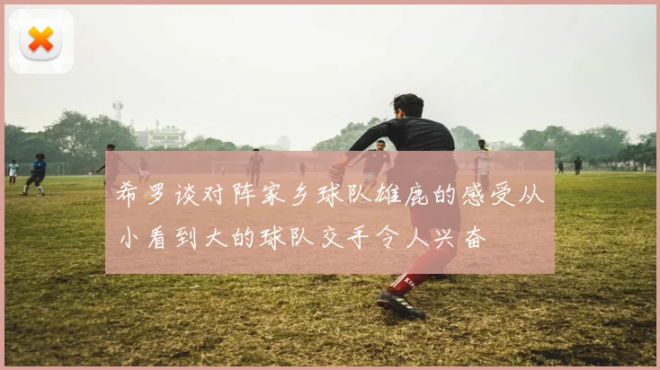 希罗谈对阵家乡球队雄鹿的感受从小看到大的球队交手令人兴奋