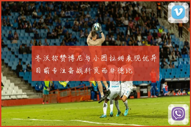 齐沃称赞博尼与小图拉姆表现优异目前专注备战科莫而非德比