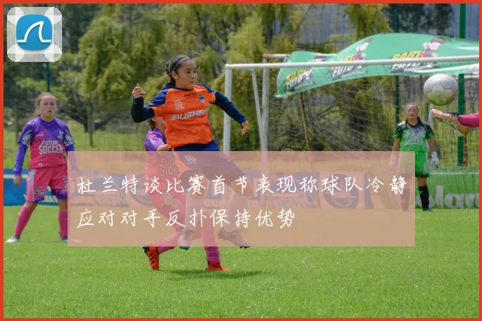 杜兰特谈比赛首节表现称球队冷静应对对手反扑保持优势