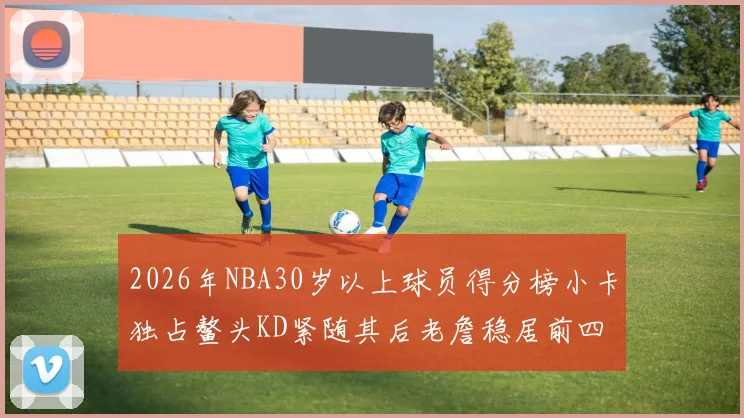 2026年NBA30岁以上球员得分榜小卡独占鳌头KD紧随其后老詹稳居前四