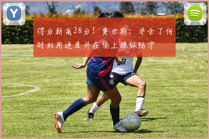 得分新高28分！费尔斯：学会了何时利用速度并在场上操纵防守