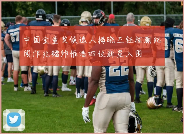 中国金童奖候选人揭晓王钰栋蒯纪闻邝兆镭帅惟浩四位新星入围